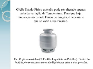 GÁS: Estado Físico que não pode ser alterado apenas
pela da variação da Temperatura. Para que haja
mudanças no Estado Físico de um gás, é necessário
que se varie a sua Pressão.
Ex.: O gás de cozinha (GLP – Gás Liquefeito de Petróleo). Dentro do
botijão, ele se encontra no estado líquido por estar a altas pressões.
 