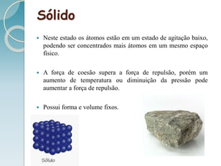 Sólido
 Neste estado os átomos estão em um estado de agitação baixo,
podendo ser concentrados mais átomos em um mesmo espaço
físico.
 A força de coesão supera a força de repulsão, porém um
aumento de temperatura ou diminuição da pressão pode
aumentar a força de repulsão.
 Possui forma e volume fixos.
 