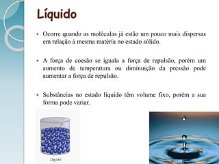 Líquido
 Ocorre quando as moléculas já estão um pouco mais dispersas
em relação à mesma matéria no estado sólido.
 A força de coesão se iguala a força de repulsão, porém um
aumento de temperatura ou diminuição da pressão pode
aumentar a força de repulsão.
 Substâncias no estado líquido têm volume fixo, porém a sua
forma pode variar.
 