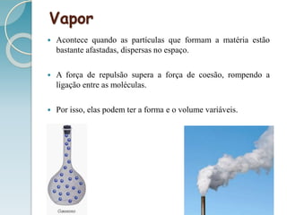 Vapor
 Acontece quando as partículas que formam a matéria estão
bastante afastadas, dispersas no espaço.
 A força de repulsão supera a força de coesão, rompendo a
ligação entre as moléculas.
 Por isso, elas podem ter a forma e o volume variáveis.
 