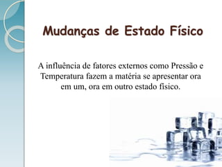 Mudanças de Estado Físico
A influência de fatores externos como Pressão e
Temperatura fazem a matéria se apresentar ora
em um, ora em outro estado físico.
 
