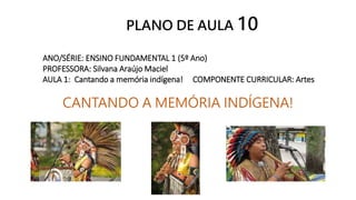 ANO/SÉRIE: ENSINO FUNDAMENTAL 1 (5º Ano)
PROFESSORA: Silvana Araújo Maciel
AULA 1: Cantando a memória indígena! COMPONENTE CURRICULAR: Artes
CANTANDO A MEMÓRIA INDÍGENA!
PLANO DE AULA 10
 