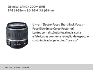 Objetiva: CANON ZOOM LENS
EF-S 18-55mm 1:3.5-5.6 IS II φ58mm

EF-S: (Electro Focus Short Back Focus Foco Eletrônico Curto Posterior)
Lentes com distância focal mais curta
e fabricadas com uma redução de espaço e
custo indicadas pelo pino “branco”

 