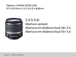 Objetiva: CANON ZOOM LENS
EF-S 18-55mm 1:3.5-5.6 IS II φ58mm

1:3.5-5.6:
Abertura variável.
Abertura em distância focal 18= 3.5
Abertura em distância focal 55= 5.6

 