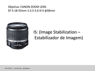Objetiva: CANON ZOOM LENS
EF-S 18-55mm 1:3.5-5.6 IS II φ58mm

IS: (Image Stabilization –
Estabilizador de Imagem)

 