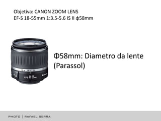Objetiva: CANON ZOOM LENS
EF-S 18-55mm 1:3.5-5.6 IS II φ58mm

Φ58mm: Diametro da lente
(Parassol)

 
