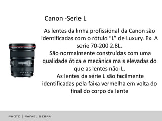 Canon -Serie L
As lentes da linha profissional da Canon são
identificadas com o rótulo “L” de Luxury. Ex. A
serie 70-200 2.8L.
São normalmente construídas com uma
qualidade ótica e mecânica mais elevadas do
que as lentes não-L.
As lentes da série L são facilmente
identificadas pela faixa vermelha em volta do
final do corpo da lente

 