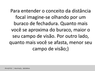 Para entender o conceito da distância
focal imagine-se olhando por um
buraco de fechadura. Quanto mais
você se aproxima do buraco, maior o
seu campo de visão. Por outro lado,
quanto mais você se afasta, menor seu
campo de visão;)

 