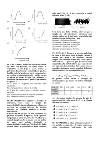 a) b) 
c) d) 
e) 
05. (UEPA/2008) A bomba de napalm inventada, 
em 1942, em Harvard, foi usada contra os 
vietnamitas e até hoje é usada contra os 
palestinos. Essa bomba é constituída de gasolina 
líquida, material gelatinoso inerte e uma mistura 
de gasolina gasosa com oxigênio, contidas em um 
recipiente de metal. O fator que influencia a 
velocidade da combustão da gasolina para causar 
a explosão é: 
a) O metal do recipiente que funciona como 
catalisador. 
b) A baixa pressão no interior da bomba. 
c) A área de contacto entre a gasolina gasosa e 
oxigênio. 
d) A grande concentração do material gelatinoso. 
e) A baixa concentração de gasolina. 
06. (ENEM/2010) Para explicar a absorção de 
nutrientes, bem como a função das 
microvilosidades das membranas nas células que 
revestem as paredes internas do intestino 
delgado, um estudante realizou o seguinte 
experimento: 
Colocou 200 mL de água em dois recipientes. No 
primeiro recipiente, mergulhou, por 5 segundos, 
um pedaço de papel liso, como na FIGURA 1; no 
segundo recipiente, fez o mesmo com um pedaço 
de papel com dobras simulando as 
microvilosidades, conforme FIGURA 2. Os dados 
obtidos foram: a quantidade de água absorvida 
pelo papel liso de 8 mL, enquanto o papel 
dobrado foi de 12 mL. 
Com base nos dados obtidos, infere-se que a 
função das microvilosidades intestinais com 
relação à absorção de nutrientes pelas células das 
paredes internas do intestino é a de 
a) manter o volume de absorção. 
b) aumentar a superfície de absorção. 
c) diminuir a velocidade de absorção. 
d) aumentar o tempo de absorção. 
e) manter a seletividade na absorção. 
07. (UEPA/2014) Preparar o sagrado cafezinho 
de todos os dias, assar o pão de queijo e reunir a 
família para almoçar no domingo. Tarefas 
simples e do cotidiano ficarão mais caras a partir 
desta semana. O preço do gás de cozinha será 
reajustado pelas distribuidoras pela segunda vez 
este ano, com isso, cozinhar ficará mais caro. A 
equação química que mostra a queima do butano 
(gás de cozinha), em nossas residências é: 
C4H10(g) + 
13 
2 
O2(g) → 4CO2(g) + H2O(l) 
O quadro abaixo ilustra a variação da 
concentração do gás butano em mols/L em função 
do tempo: 
[C4H10] 
(mol/L) 
22,4 20,8 18,2 16,6 15,4 14,9 
Tempo 
(horas) 
0 1 2 3 4 5 
As velocidades médias da queima do gás de 
cozinha nos intervalos entre 0 a 5 e 1 a 3 horas 
são respectivamente: 
08. (ENEM/2013) A pílula anticoncenpicional é 
um método contraceptivo de maior segurança, 
sendo constituídas basicamente de dois 
 
