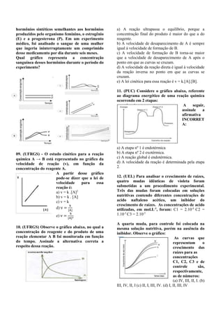 hormônios sintéticos semelhantes aos hormônios 
produzidos pelo organismo feminino, o estrogênio 
(E) e a progesterona (P). Em um experimento 
médico, foi analisado o sangue de uma mulher 
que ingeriu ininterruptamente um comprimido 
desse medicamento por dia durante seis meses. 
Qual gráfico representa a concentração 
sanguínea desses hormônios durante o período do 
experimento? 
09. (UFRGS) - O estudo cinético para a reação 
química A → B está representado no gráfico da 
velocidade de reação (v), em função da 
concentração do reagente A. 
A partir desse gráfico 
pode-se dizer que a lei de 
velocidade para essa 
reação é: 
a) v = k .[A]2 
b) v = k . [A] 
c) v = k 
d) v = 
k 
[A] 
e) v = 
k 
[A]2 
10. (UFRGS) Observe o gráfico abaixo, no qual a 
concentração do reagente e do produto de uma 
reação elementar A B foi monitorada em função 
do tempo. Assinale a alternativa correta a 
respeito dessa reação. 
a) A reação ultrapassa o equilíbrio, porque a 
concentração final do produto é maior do que a do 
reagente. 
b) A velocidade de desaparecimento de A é sempre 
igual à velocidade de formação de B. 
c) A velocidade de formação de B torna-se maior 
que a velocidade de desaparecimento de A após o 
ponto em que as curvas se cruzam. 
d) A velocidade da reação direta é igual à velocidade 
da reação inversa no ponto em que as curvas se 
cruzam. 
e) A lei cinética para essa reação é v = k.[A].[B]. 
11. (PUC) Considere o gráfico abaixo, referente 
ao diagrama energético de uma reação química 
ocorrendo em 2 etapas: 
A seguir, 
assinale a 
afirmativa 
INCORRET 
A: 
a) A etapa nº 1 é endotérmica 
b) A etapa nº 2 é exotérmica. 
c) A reação global é endotérmica. 
d) A velocidade da reação é determinada pela etapa 
2. 
12. (UEL) Para analisar o crescimento de raízes, 
quatro mudas idênticas de violeta foram 
submetidas a um procedimento experimental. 
Três das mudas foram colocadas em soluções 
nutritivas contendo diferentes concentrações de 
acido naftaleno acético, um inibidor do 
crescimento de raízes. As concentrações de acido 
utilizadas, em mol.L-1, foram: C1 = 2.10-4 C2 = 
1.10-3 C3 = 2.10-5 
A quarta muda, para controle foi colocada na 
mesma solução nutritiva, porém na ausência do 
inibidor. Observe o gráfico: 
As curvas que 
representam o 
crescimento das 
raízes para as 
concentrações 
C1, C2, C3 e de 
controle são, 
respectivamente, 
as de números: 
(a) IV, III, II, I. (b) 
III, IV, II, I (c) II, I, III, IV. (d) I, II, III, IV 
