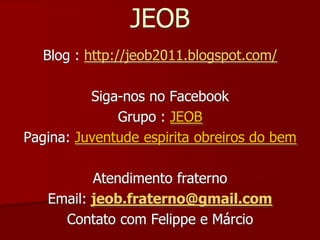 JEOB
  Blog : http://jeob2011.blogspot.com/

          Siga-nos no Facebook
              Grupo : JEOB
Pagina: Juventude espirita obreiros do bem

          Atendimento fraterno
   Email: jeob.fraterno@gmail.com
     Contato com Felippe e Márcio
 