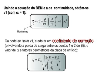 Unindo a equação do BEM e a ddaa ccoonnttiinnuuiiddaaddee,, oobbttéémm--ssee 
vv11 ((ccoomm a == 11)):: 
2 
P P A 1 .v 
1 2 
1 2 1 
A 
2 
r 
a 
éæ ö ù 
- = êç ¸ - ú 
êëè ø úû 
v C P P m 
2( ) 
ö 
÷ ÷ø 
æ 
ç çè 
1 2 
- 
= - 
1 
2 
1 
A 
2 
2 
1 
A 
r 
2 
Manômetro 
Ou pode-se isolar v1, e adotar um ccooeeffiicciieennttee ddee ccoorrrreeççããoo 
(envolvendo a perda de carga entre os pontos 1 e 2 do BE, o 
valor de a e fatores geométricos da placa de orifício): 
 