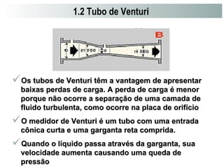 1.2 Tubo de Venturi 
Os tubos de Venturi têm a vantagem ddee aapprreesseennttaarr 
bbaaiixxaass ppeerrddaass ddee ccaarrggaa.. AA ppeerrddaa ddee ccaarrggaa éé mmeennoorr 
ppoorrqquuee nnããoo ooccoorrrree aa sseeppaarraaççããoo ddee uummaa ccaammaaddaa ddee 
fflluuiiddoo ttuurrbbuulleennttaa,, ccoommoo ooccoorrrree nnaa ppllaaccaa ddee oorriiffíícciioo 
OO mmeeddiiddoorr ddee VVeennttuurrii éé uumm ttuubboo ccoomm uummaa eennttrraaddaa 
ccôônniiccaa ccuurrttaa ee uummaa ggaarrggaannttaa rreettaa ccoommpprriiddaa.. 
QQuuaannddoo oo llííqquuiiddoo ppaassssaa aattrraavvééss ddaa ggaarrggaannttaa,, ssuuaa 
vveelloocciiddaaddee aauummeennttaa ccaauussaannddoo uummaa qquueeddaa ddee 
pprreessssããoo 
 