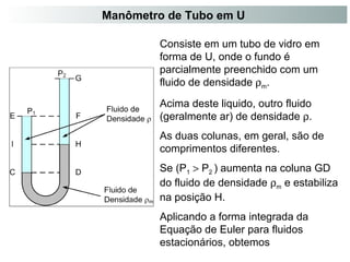 Manômetro de Tubo em U 
Consiste em um tubo de vidro em 
forma de U, onde o fundo é 
parcialmente preenchido com um 
fluido de densidade rm. 
Acima deste liquido, outro fluido 
(geralmente ar) de densidade r. 
As duas colunas, em geral, são de 
comprimentos diferentes. 
Se (P1 > P2 ) aumenta na coluna GD 
do fluido de densidade rm e estabiliza 
na posição H. 
Aplicando a forma integrada da 
Equação de Euler para fluidos 
estacionários, obtemos 
 