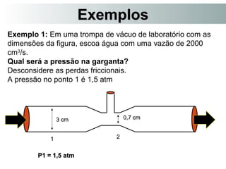 EExxeemmppllooss 
Exemplo 1: Em uma trompa de vácuo de laboratório com as 
dimensões da figura, escoa água com uma vazão de 2000 
cm3/s. 
Qual será a pressão na garganta? 
Desconsidere as perdas friccionais. 
A pressão no ponto 1 é 1,5 atm 
33 ccmm 00,,77 ccmm 
11 22 
PP11 == 11,,55 aattmm 
 