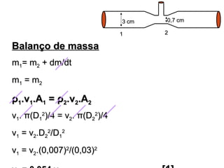 BBaallaannççoo ddee mmaassssaa 
mm11== mm22 ++ ddmm//ddtt 
mm11 == mm22 
ρρ11..vv11..AA11 == ρρ22..vv22..AA22 
vv11.. ππ((DD11 
22))//44 == vv22.. ππ((DD22 
22))//44 
vv11 == vv22..DD22 
22//DD11 
22 
33 ccmm 00,,77 ccmm 
11 22 
vv11 == vv22..((00,,000077))22//((00,,0033))22 
vv== 00,,005544..vv..................................................................[[11]] 
 