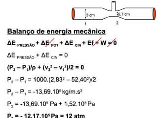 33 ccmm 00,,77 ccmm 
11 22 
BBaallaannççoo ddee eenneerrggiiaa mmeeccâânniiccaa 
ΔΔEE PPRREESSSSÃÃOO ++ ΔΔEE PPOOTT ++ ΔΔEE CCIINN ++ EEff ++ WW == 00 
ΔΔEE PPRREESSSSÃÃOO ++ ΔΔEE CCIINN == 00 
((PP22 –– PP11))//ρρ ++ ((vv22 22 
–– vv11 
22))//22 == 00 
PP22 –– PP11 == 11000000..((22,,883322 –– 5522,,440022))//22 
PP22 –– PP11 == --1133,,6699..110055 kkgg//mm..ss22 
PP22 == --1133,,6699..110055 PPaa ++ 11,,5522..110055 PPaa 
PP22 == -- 1122,,1177..110055 PPaa == 1122 aattmm 
 
