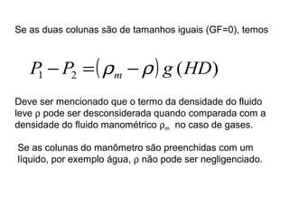 Se as duas colunas são de tamanhos iguais (GF=0), temos 
( ) ( ) 1 2 P P g HD m - = r -r 
Deve ser mencionado que o termo da densidade do fluido 
leve r pode ser desconsiderada quando comparada com a 
densidade do fluido manométrico rm no caso de gases. 
Se as colunas do manômetro são preenchidas com um 
líquido, por exemplo água, r não pode ser negligenciado. 
 