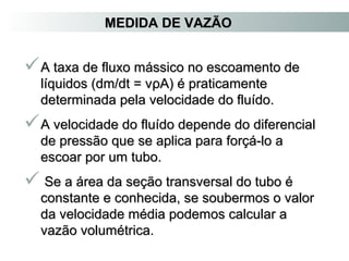 MMEEDDIIDDAA DDEE VVAAZZÃÃOO 
AA ttaaxxaa ddee fflluuxxoo mmáássssiiccoo nnoo eessccooaammeennttoo ddee 
llííqquuiiddooss ((ddmm//ddtt == vvρρAA)) éé pprraattiiccaammeennttee 
ddeetteerrmmiinnaaddaa ppeellaa vveelloocciiddaaddee ddoo fflluuííddoo.. 
AA vveelloocciiddaaddee ddoo fflluuííddoo ddeeppeennddee ddoo ddiiffeerreenncciiaall 
ddee pprreessssããoo qquuee ssee aapplliiccaa ppaarraa ffoorrççáá--lloo aa 
eessccooaarr ppoorr uumm ttuubboo.. 
 SSee aa áárreeaa ddaa sseeççããoo ttrraannssvveerrssaall ddoo ttuubboo éé 
ccoonnssttaannttee ee ccoonnhheecciiddaa,, ssee ssoouubbeerrmmooss oo vvaalloorr 
ddaa vveelloocciiddaaddee mmééddiiaa ppooddeemmooss ccaallccuullaarr aa 
vvaazzããoo vvoolluummééttrriiccaa.. 
 
