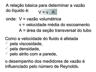 A relação básica paarraa p ddeetteerrmmiinnaarr aa vvaazzããoo 
ddoo llííqquuiiddoo éé:: 
VV == vv .. AA 
oonnddee:: VV == vvaazzããoo vvoolluummééttrriiccaa 
vv == vveelloocciiddaaddee mmééddiiaa ddoo eessccooaammeennttoo 
AA == áárreeaa ddaa sseeççããoo ttrraannssvveerrssaall ddoo ttuubboo 
CCoommoo aa vveelloocciiddaaddee ddoo fflluuiiddoo éé aaffeettaaddaa 
 ppeellaa vviissccoossiiddaaddee,, 
 ppeellaa ddeennssiiddaaddee,, 
 ppeelloo aattrriittoo ccoomm aa ppaarreeddee,, 
oo ddeesseemmppeennhhoo ddooss mmeeddiiddoorreess ddee vvaazzããoo éé 
iinnfflluueenncciiaaddoo ppeelloo nnúúmmeerroo ddee RReeyynnoollddss.. 
 
