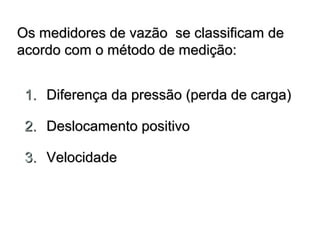m Os meeddiiddoorreess ddee vvaazzããoo ssee ccllaassssiiffiiccaamm ddee 
aaccoorrddoo ccoomm oo mmééttooddoo ddee mmeeddiiççããoo:: 
11.. DDiiffeerreennççaa ddaa pprreessssããoo ((ppeerrddaa ddee ccaarrggaa)) 
22.. DDeessllooccaammeennttoo ppoossiittiivvoo 
33.. VVeelloocciiddaaddee 
 
