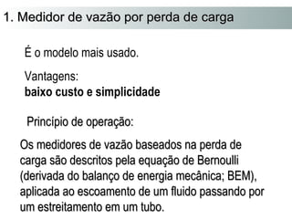 1. Medidor ddee vvaazzããoo ppoorr ppeerrddaa ddee ccaarrggaa 
É o modelo mais usado. 
Vantagens: 
baixo custo e simplicidade 
PPrriinnccííppiioo ddee ooppeerraaççããoo:: 
OOss mmeeddiiddoorreess ddee vvaazzããoo bbaasseeaaddooss nnaa ppeerrddaa ddee 
ccaarrggaa ssããoo ddeessccrriittooss ppeellaa eeqquuaaççããoo ddee BBeerrnnoouullllii 
((ddeerriivvaaddaa ddoo bbaallaannççoo ddee eenneerrggiiaa mmeeccâânniiccaa;; BBEEMM)),, 
aapplliiccaaddaa aaoo eessccooaammeennttoo ddee uumm fflluuiiddoo ppaassssaannddoo ppoorr 
uumm eessttrreeiittaammeennttoo eemm uumm ttuubboo.. 
 