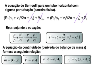 A equação de Bernoulli ppaarraa uumm ttuubboo hhoorriizzoonnttaall ccoomm 
aallgguummaa ppeerrttuurrbbaaççããoo ((bbaarrrreeiirraa ffííssiiccaa)).. 
Rearranjando a equação: 
2 2 
P v P v 
1 + 1 = 2 + 
2 r a r a 
1 2 2 1 P P r v v 
( 2 2 ) 
- = - 
a 
(PP11//ρρ11 ++ vv11 
22//22αα ++ ZZ11)) ++ WWeeiixxoo == ((PP22//ρρ22 ++ vv22 
22//22αα ++ ZZ22)) ++ EEff 
2 2 2 
AA eeqquuaaççããoo ddaa ccoonnttiinnuuiiddaaddee ((ddeerriivvaaddaa ddoo bbaallaannççoo ddee mmaassssaa)) 
ffoorrnneeccee aa sseegguuiinnttee rreellaaççããoo:: 
. 
. 
m =r v A 
V = v A 
1 1 2 2 v A =v A ( / ) 2 1 1 2 v = v A A 
 