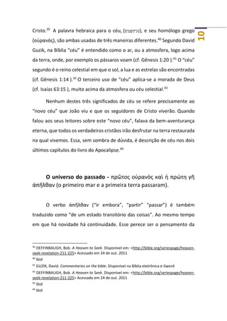 10
Cristo.39
A palavra hebraica para o céu, (‫ם‬ִ‫י‬ַ‫מ‬ ָ‫שּׁ‬ַ‫נ־ה‬ ִ‫מ‬), e seu homólogo grego
(οὐρανὸς), são ambas usadas de três maneiras diferentes.40
Segundo David
Guzik, na Bíblia “céu” é entendido como o ar, ou a atmosfera, logo acima
da terra, onde, por exemplo os pássaros voam (cf. Gênesis 1:20 ).41
O “céu”
segundo é o reino celestial em que o sol, a lua e as estrelas são encontradas
(cf. Gênesis 1:14 ).42
O terceiro uso de “céu” aplica-se a morada de Deus
(cf. Isaías 63:15 ), muito acima da atmosfera ou céu celestial.43
Nenhum destes três significados de céu se refere precisamente ao
“novo céu” que João viu e que os seguidores de Cristo viverão. Quando
falou aos seus leitores sobre este “novo céu”, falava da bem-aventurança
eterna, que todos os verdadeiros cristãos irão desfrutar na terra restaurada
na qual vivemos. Essa, sem sombra de dúvida, é descrição de céu nos dois
últimos capítulos do livro do Apocalipse.44
O universo do passado - πρῶτος οὐρανὸς καὶ ἡ πρώτη γῆ
ἀπῆλθαν (o primeiro mar e a primeira terra passaram).
O verbo ἀπῆλθαν (“ir embora”, “partir” “passar”) é também
traduzido como “de um estado transitório das coisas”. Ao mesmo tempo
em que há novidade há continuidade. Esse perece ser o pensamento da
39
DEFFINBAUGH, Bob. A Heaven to Seek. Disponível em: <http://bible.org/seriespage/heaven-
seek-revelation-211-225> Acessado em 24 de out. 2011
40
Ibid
41
GUZIK, David. Commentaries on the bible. Disponível na Bíblia eletrônica e-Sword
42
DEFFINBAUGH, Bob. A Heaven to Seek. Disponível em: <http://bible.org/seriespage/heaven-
seek-revelation-211-225> Acessado em 24 de out. 2011
43
Ibid
44
Ibid
 