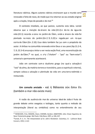 11
literatura rabínica. Alguns autores rabinos ensinavam que o mundo seria
renovado e feito de novo, de modo que iria retornar ao seu estado original
após a criação, limpo do pecado e do mal.45
O contexto imediato, ao que parece, sustenta esta ideia. Lenski
observa que a menção da árvore da vida (22.2) e do rio da água da
vida (22.1) recorda a cena no jardim do Éden, onde a árvore da vida foi
plantada no meio do jardim (Gn 2. 9; 3.22) e regada por um rio que
corria do Éden (Gn. 2.10). Essa ideia também faz jus com o propósito do
autor. A ênfase na comunhão renovada entre Deus e seu povo (Ap 21.2-4,
7, 9; 22.3-4) encoraja o leitor a ver nesta seção final, uma reconstituição do
jardim do Éden,46
no qual, o ‫ֹלום‬ ָ‫שׁ‬ (“shalom” - “paz” ou “bem-estar”)
universal e permanente acontecerá.
João em contraste com o dualismo grego (no qual a salvação é
“voo” da alma, da matéria terrena e transitória, para o espiritual e eterno),
sempre coloca a salvação e plenitude da vida em uma terra redimida e
restaurada.
Um consolo ansiado - καὶ ἡ θάλασσα οὐκ ἔστιν ἔτι
(também o mar não existe mais)
A razão da ausência do mar do universo ideal de João é fruto de
grande debate entre exegetas e teólogos, tanto quanto o método de
interpretação (literal ou simbólico) como no entendimento de seu
45
RIENECKER, Fritz; ROGERS, Cleon; CHOWN, Gordon; ZABATIERO, Júlio. Chave linguística do
Novo Testamento grego. São Paulo: Vida Nova, 1997, p. 636, 637.
46
Lenski, R. C. H.: The Interpretation of St. John's Revelation. Columbus, O. : Lutheran Book
Concern, 1935, S. 613
 