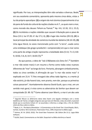 12
significado. Por isso, as interpretações têm sido variadas e diversas. Beale,
em seu excelente comentário, apresenta pelo mesmo cinco delas, vistas a
luz do próprio apocalipse: (1) a origem do mal cósmico (especialmente à luz
do pano de fundo do cultural de nações citadas no A.T., as quais viam o mar,
como morado dos deuses Tehom ou Tiamat.47
Ap. 4.6; 12.18, 13.1; 15.2),
(2) Os incrédulos e nações rebeldes que causam tribulação para o povo de
Deus (13.1; Isa 57.20; cf. Ap 17.2, 6), (3) o lugar dos mortos (20.13), (4 ) o
local principal da atividade do comércio mundial da idolatria (18.10-19), (5)
Uma água literal, às vezes mencionado junto com “a terra”, usada como
uma sinédoque (do grego synedoché = compreensão) em que o mar como
uma parte da antiga criação representa a totalidade dela (5:13; 7:1-3; 8:8-
9; 10:02, 5-6, 8; 14:7; 16:03 [?]).48
Ao que parece, a ideia de “καὶ ἡ θάλασσα οὐκ ἔστιν ἔτι”,49
(também
o mar não existe mais) é um resumo a forma como todas estas nuances
diferentes de “mar” ao longo do livro. Portanto, abrangem simbolicamente,
todos os cinco sentidos. A afirmação de que “o mar não existe mais” é
explicada em 21.4: “E lhes enxugará dos olhos toda lágrima, e a morte já
não existirá, já não haverá luto, nem pranto, nem dor, porque as primeiras
coisas passaram”. Acertadamente observa David Guzik, que o mar, em um
sentido mais geral, é visto como os adversários do Senhor que devem ser
conquistado (Sl. 89. 9).50
Como observa Leon Morris, o mar é um dos sete
47
Segundo Mouse os defensores desta ideia fazem uma ligação mitológica com a lenda
babilônica de Tiamat, o dragão antigo do caos que luta com Marduk, o deus da ordem, é possível
desde que os escritores tinham A.T. já assumidas e reformou o antigo mito, a fim de refletir
vitória de Deus sobre os ídolos.
48
Beale, G. K.: The Book of Revelation : A Commentary on the Greek Text. Grand Rapids, Mich.;
Carlisle, Cumbria: W.B. Eerdmans; Paternoster Press, 1999, Disponível na Bíblia Logos
49
Holmes, M. W. (2010; 2010). The Greek New Testament: SBL Edition (Re 21:1). Logos Bible
Software.
50
GUZIK, David. Commentaries on the bible. Disponível na Bíblia eletrônica e-Sword
 