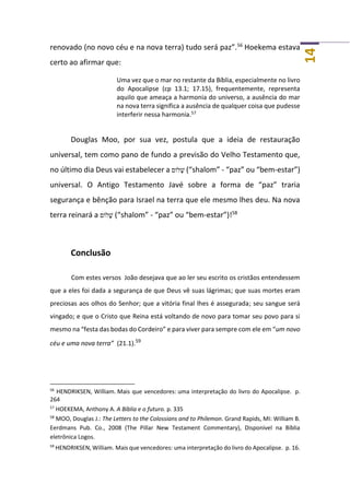 14
renovado (no novo céu e na nova terra) tudo será paz”.56
Hoekema estava
certo ao afirmar que:
Uma vez que o mar no restante da Bíblia, especialmente no livro
do Apocalipse (cp 13.1; 17.15), frequentemente, representa
aquilo que ameaça a harmonia do universo, a ausência do mar
na nova terra significa a ausência de qualquer coisa que pudesse
interferir nessa harmonia.57
Douglas Moo, por sua vez, postula que a ideia de restauração
universal, tem como pano de fundo a previsão do Velho Testamento que,
no último dia Deus vai estabelecer a ‫ֹלום‬ ָ‫שׁ‬ (“shalom” - “paz” ou “bem-estar”)
universal. O Antigo Testamento Javé sobre a forma de “paz” traria
segurança e bênção para Israel na terra que ele mesmo lhes deu. Na nova
terra reinará a ‫ֹלום‬ ָ‫שׁ‬ (“shalom” - “paz” ou “bem-estar”)!58
Conclusão
Com estes versos João desejava que ao ler seu escrito os cristãos entendessem
que a eles foi dada a segurança de que Deus vê suas lágrimas; que suas mortes eram
preciosas aos olhos do Senhor; que a vitória final lhes é assegurada; seu sangue será
vingado; e que o Cristo que Reina está voltando de novo para tomar seu povo para si
mesmo na “festa das bodas do Cordeiro” e para viver para sempre com ele em “um novo
céu e uma nova terra” (21.1).59
56
HENDRIKSEN, William. Mais que vencedores: uma interpretação do livro do Apocalipse. p.
264
57
HOEKEMA, Anthony A. A Bíblia e o futuro. p. 335
58
MOO, Douglas J.: The Letters to the Colossians and to Philemon. Grand Rapids, MI: William B.
Eerdmans Pub. Co., 2008 (The Pillar New Testament Commentary), Disponível na Bíblia
eletrônica Logos.
59
HENDRIKSEN, William. Mais que vencedores: uma interpretação do livro do Apocalipse. p. 16.
 