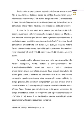 15
Sendo assim, ao responder ao evangelho de Cristo e permanecerem
fiéis a ele, diante de todas as coisas, os cristãos da Ásia menor seriam
habilitados a viverem em paz um mundo perigoso e hostil. O reino dos céus
já havia chegado (mesmo que ainda não esteja em sua forma plena), seria
consumado e nova vida no novo céu seria iniciada nas bodas do Cordeiro.
A doutrina de uma nova terra deveria dar aos leitores de João
esperança, coragem e otimismo naqueles tempos de desespero difundido.
Eles deveriam entender que “embora o mal seja excessivo neste mundo, é
confortante saber que Cristo conquistou a vitória final”.60
Seu reino durará
para sempre em contraste com os reinos, os quais, ao longo da história
foram sucessivamente reinos destruídos pelos anteriores. Este nenhum
reino vai destruir (cf. Sl 2.6-9; 72.11, Isaías 11; Ap. 19.15-16), pois é um reino
eterno.
Na nova Jerusalém adornada como uma noiva para seu marido, não
haverá perseguição, morte, tristeza e consequentemente dor.
A resplandecente cidade eterna com ouro e pedras preciosas
proporcionará alegria incrível aos servos de Deus, os quais desfrutarão do
eterno gozo. Assim, a doutrina do céu deveria dar a cada cristão uma
perspectiva completamente nova sobre os seus sofrimentos e aflições do
tempo presente. Eles deveriam compreender que suas aflições eram a
maneira de Deus os preparar para a glória que estava diante de deles. Como
afirmou Paulo: “Porque para mim tenho por certo que os sofrimentos do
tempo presente não podem ser comparados com a glória a ser revelada em
nós” (Rm. 8. 18). Assim, à luz das bênçãos eternas, suas aflições atuais
poderiam ser vistas como pequenas e temporais.
60
HOEKEMA, Anthony A. A Bíblia e o futuro. p. 335
 