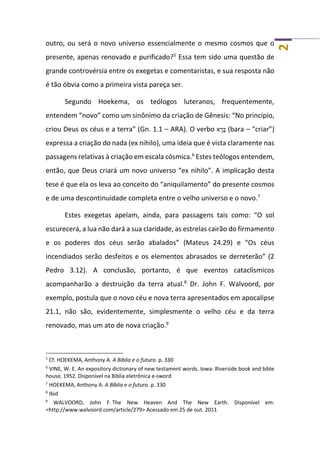 2
outro, ou será o novo universo essencialmente o mesmo cosmos que o
presente, apenas renovado e purificado?5
Essa tem sido uma questão de
grande controvérsia entre os exegetas e comentaristas, e sua resposta não
é tão óbvia como a primeira vista pareça ser.
Segundo Hoekema, os teólogos luteranos, frequentemente,
entendem “novo” como um sinônimo da criação de Gênesis: “No princípio,
criou Deus os céus e a terra” (Gn. 1.1 – ARA). O verbo ‫א‬ ָ‫ר‬ָ‫בּ‬ (bara – “criar”)
expressa a criação do nada (ex nihilo), uma ideia que é vista claramente nas
passagens relativas à criação em escala cósmica.6
Estes teólogos entendem,
então, que Deus criará um novo universo “ex nihilo”. A implicação desta
tese é que ela os leva ao conceito do “aniquilamento” do presente cosmos
e de uma descontinuidade completa entre o velho universo e o novo.7
Estes exegetas apelam, ainda, para passagens tais como: “O sol
escurecerá, a lua não dará a sua claridade, as estrelas cairão do firmamento
e os poderes dos céus serão abalados” (Mateus 24.29) e “Os céus
incendiados serão desfeitos e os elementos abrasados se derreterão” (2
Pedro 3.12). A conclusão, portanto, é que eventos cataclísmicos
acompanharão a destruição da terra atual.8
Dr. John F. Walvoord, por
exemplo, postula que o novo céu e nova terra apresentados em apocalipse
21.1, não são, evidentemente, simplesmente o velho céu e da terra
renovado, mas um ato de nova criação.9
5
Cf. HOEKEMA, Anthony A. A Bíblia e o futuro. p. 330
6
VINE, W. E. An expository dictionary of new testament words. Iowa: Riverside book and bible
house, 1952. Disponível na Bíblia eletrônica e-sword
7
HOEKEMA, Anthony A. A Bíblia e o futuro. p. 330
8
Ibid
9
WALVOORD, John F. The New Heaven And The New Earth. Disponível em:
<http://www.walvoord.com/article/279> Acessado em 25 de out. 2011
 