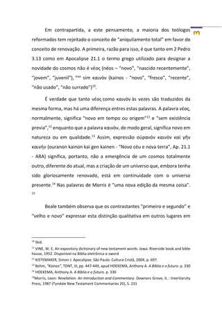 3
Em contrapartida, a este pensamento, a maioria dos teólogos
reformados tem rejeitado o conceito de “aniquilamento total” em favor do
conceito de renovação. A primeira, razão para isso, é que tanto em 2 Pedro
3.13 como em Apocalipse 21.1 o termo grego utilizado para designar a
novidade do cosmos não é νέος (néos – “novo”, “nascido recentemente”,
“jovem”, “juvenil”), mas
sim καινὸν (kainos - “novo”, “fresco”, “recente”,
“não usado”, “não surrado”)10
.
É verdade que tanto νέος como καινὸν às vezes são traduzidos da
mesma forma, mas há uma diferença entres estas palavras. A palavra νέος,
normalmente, significa “novo em tempo ou origem”11
e “sem existência
previa”,12
enquanto que a palavra καινὸν, de modo geral, significa novo em
natureza ou em qualidade.13
Assim, expressão οὐρανὸν καινὸν καὶ γῆν
καινήν (ouranon kainon kai gen kainen - “Novo céu e nova terra”, Ap. 21.1
- ARA) significa, portanto, não a emergência de um cosmos totalmente
outro, diferente do atual, mas a criação de um universo que, embora tenha
sido gloriosamente renovado, está em continuidade com o universo
presente.14
Nas palavras de Morris é “uma nova edição da mesma coisa”.
15
Beale também observa que os contrastantes “primeiro e segundo” e
“velho e novo” expressar esta distinção qualitativa em outros lugares em
10
Ibid.
11
VINE, W. E. An expository dictionary of new testament words. Iowa: Riverside book and bible
house, 1952. Disponível na Bíblia eletrônica e-sword
12
KISTEMAKER, Simon J. Apocalipse. São Paulo: Cultura Cristã, 2004, p. 697.
13
Behm, “Kainos”, TDNT, III, pp. 447-449, apud HOEKEMA, Anthony A. A Bíblia e o futuro. p. 330
14
HOEKEMA, Anthony A. A Bíblia e o futuro. p. 330
15
Morris, Leon: Revelation: An Introduction and Commentary. Downers Grove, IL : InterVarsity
Press, 1987 (Tyndale New Testament Commentaries 20), S. 231
 