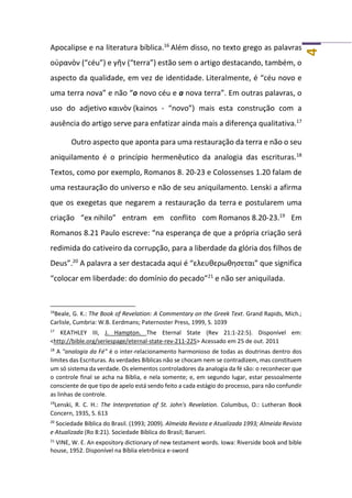 4
Apocalipse e na literatura bíblica.16
Além disso, no texto grego as palavras
οὐρανὸν (“céu”) e γῆν (“terra”) estão sem o artigo destacando, também, o
aspecto da qualidade, em vez de identidade. Literalmente, é “céu novo e
uma terra nova” e não “o novo céu e a nova terra”. Em outras palavras, o
uso do adjetivo καινὸν (kainos - “novo”) mais esta construção com a
ausência do artigo serve para enfatizar ainda mais a diferença qualitativa.17
Outro aspecto que aponta para uma restauração da terra e não o seu
aniquilamento é o princípio hermenêutico da analogia das escrituras.18
Textos, como por exemplo, Romanos 8. 20-23 e Colossenses 1.20 falam de
uma restauração do universo e não de seu aniquilamento. Lenski a afirma
que os exegetas que negarem a restauração da terra e postularem uma
criação “ex nihilo” entram em conflito com Romanos 8.20-23.19
Em
Romanos 8.21 Paulo escreve: “na esperança de que a própria criação será
redimida do cativeiro da corrupção, para a liberdade da glória dos filhos de
Deus”.20
A palavra a ser destacada aqui é “ελευθερωθησεται” que significa
“colocar em liberdade: do domínio do pecado”21
e não ser aniquilada.
16
Beale, G. K.: The Book of Revelation: A Commentary on the Greek Text. Grand Rapids, Mich.;
Carlisle, Cumbria: W.B. Eerdmans; Paternoster Press, 1999, S. 1039
17
KEATHLEY III, J. Hampton. The Eternal State (Rev 21:1-22:5). Disponível em:
<http://bible.org/seriespage/eternal-state-rev-211-225> Acessado em 25 de out. 2011
18
A "analogia da Fé" é o inter-relacionamento harmonioso de todas as doutrinas dentro dos
limites das Escrituras. As verdades Bíblicas não se chocam nem se contradizem, mas constituem
um só sistema da verdade. Os elementos controladores da analogia da fé são: o reconhecer que
o controle final se acha na Bíblia, e nela somente; e, em segundo lugar, estar pessoalmente
consciente de que tipo de apelo está sendo feito a cada estágio do processo, para não confundir
as linhas de controle.
19
Lenski, R. C. H.: The Interpretation of St. John's Revelation. Columbus, O.: Lutheran Book
Concern, 1935, S. 613
20
Sociedade Bíblica do Brasil. (1993; 2009). Almeida Revista e Atualizada 1993; Almeida Revista
e Atualizada (Ro 8:21). Sociedade Bíblica do Brasil; Barueri.
21
VINE, W. E. An expository dictionary of new testament words. Iowa: Riverside book and bible
house, 1952. Disponível na Bíblia eletrônica e-sword
 