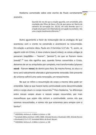 5
Hoekema comentado sobre este escrito de Paulo corretamente
assevera:
Quando ele nos diz que a criação aguarda, com ansiedade, pela
revelação dos filhos de Deus a fim de que possa ser liberta do
cativeiro da corrupção (vv. 20,21), ele está dizendo que é a
criação atual quem será libertada da corrupção no eschaton, não
uma criação totalmente diferente.22
Outro aguamento a favor da restauração são as analogias do que
aconteceu com o crente na conversão e acontecerá na ressurreição.
Em relação a primeira ideia, Paulo em 2 Coríntios 5.17 diz: “E, assim, se
alguém está em Cristo, é nova criatura (καινὴ κτίσις); as coisas antigas já
passaram (παρῆλθεν – “morrer”, “perecer”); eis que se fizeram novas
(καινά)”.23
Isso não significa que, quando fomos convertidos a Cristo,
deixamos de ser ou aniquilados por completo, mas transformados (γέγονεν
καινά - fizeram novas) de dentro para fora. Da mesma forma, os céus e a
terra será radicalmente alterado e gloriosamente renovado. Este presente
do universo sofrerá uma vasta renovação, um renascimento.
No que se refere a ressurreição do corpo a mesma ideia pode ser
entendida. Sabe-se que haverá tanto continuidade como descontinuidade
entre o corpo atual e o corpo ressurreto.24
Para Hoekema, “as diferenças
entre nossos corpos atuais e nossos corpos ressurretos, por mais
maravilhosas que sejam não retiram a continuidade: somos nós que
seremos ressuscitados, e somos nós que estaremos para sempre com o
Senhor”.
22
HOEKEMA, Anthony A. A Bíblia e o futuro. p. 330
23
Sociedade Bíblica do Brasil. (1993; 2009). Almeida Revista e Atualizada 1993; Almeida Revista
e Atualizada (2 Co 5:17). Sociedade Bíblica do Brasil; Barueri.
24
HOEKEMA, Anthony A. A Bíblia e o futuro. p. 330
 