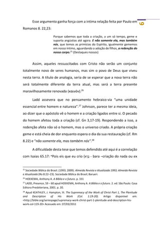 6
Esse argumento ganha força com a intima relação feita por Paulo em
Romanos 8. 22,23:
Porque sabemos que toda a criação, a um só tempo, geme e
suporta angústias até agora. E não somente ela, mas também
nós, que temos as primícias do Espírito, igualmente gememos
em nosso íntimo, aguardando a adoção de filhos, a redenção do
nosso corpo.25 (Destaques nossos)
Assim, aqueles ressuscitados com Cristo não serão um conjunto
totalmente novo de seres humanos, mas sim o povo de Deus que viveu
nesta terra. A título de analogia, seria de se esperar que a nova terra não
será totalmente diferente da terra atual, mas será a terra presente
maravilhosamente renovada (καινὸν).26
Ladd assevera que no pensamento hebraico via “uma unidade
essencial entre homem e natureza”.27
Johnson, parece ter a mesma ideia,
ao dizer que o apóstolo vê o homem e a criação ligados entre si. O pecado
do homem afetou toda a criação (cf. Gn 3,17-19). Respondendo a isso, a
redenção afeta não só o homem, mas o universo criado. A própria criação
geme e está cheia de dor enquanto espera o dia da sua restauração (cf. Rm
8.22) e “não somente ela, mas também nós”.28
A dificuldade desta tese que temos defendido até aqui é a correlação
com Isaias 65.17: “Pois eis que eu crio (‫א‬ ָ‫ר‬ָ‫בּ‬ - bara –criação do nada ou ex
25
Sociedade Bíblica do Brasil. (1993; 2009). Almeida Revista e Atualizada 1993; Almeida Revista
e Atualizada (Ro 8:22–23). Sociedade Bíblica do Brasil; Barueri.
26
HOEKEMA, Anthony A. A Bíblia e o futuro. p. 331
27
LADD, Presence, 59 – 60 apud HOEKEMA, Anthony A. A Bíblia e o futuro. 2. ed. São Paulo: Casa
Editora Presbiteriana, 2001. p. 20.
28
Apud KEATHLEY, J. Hampton, III. The Supremacy of the Work of Christ Part 1, The Plenitude
and Description of His Work (Col. 1:19-20). Artigo disponível em:
<http://bible.org/seriespage/supremacy-work-christ-part-1-plenitude-and-description-his-
work-col-119-20> Acessado em: 07/03/2011
 