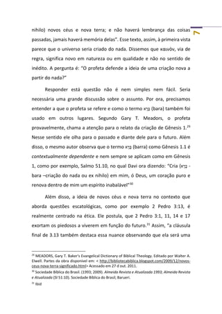 7
nihilo) novos céus e nova terra; e não haverá lembrança das coisas
passadas, jamais haverá memória delas”. Esse texto, assim, à primeira vista
parece que o universo seria criado do nada. Dissemos que καινὸν, via de
regra, significa novo em natureza ou em qualidade e não no sentido de
inédito. A pergunta é: “O profeta defende a ideia de uma criação nova a
partir do nada?”
Responder está questão não é nem simples nem fácil. Seria
necessária uma grande discussão sobre o assunto. Por ora, precisamos
entender a que o profeta se refere e como o termo ‫א‬ ָ‫ר‬ָ‫בּ‬ (bara) também foi
usado em outros lugares. Segundo Gary T. Meadors, o profeta
provavelmente, chama a atenção para o relato da criação de Gênesis 1.29
Nesse sentido ele olha para o passado e diante dele para o futuro. Além
disso, o mesmo autor observa que o termo ‫א‬ ָ‫ר‬ָ‫בּ‬ (barra) como Gênesis 1.1 é
contextualmente dependente e nem sempre se aplicam como em Gênesis
1, como por exemplo, Salmo 51.10, no qual Davi ora dizendo: “Cria (‫א‬ ָ‫ר‬ָ‫בּ‬ -
bara –criação do nada ou ex nihilo) em mim, ó Deus, um coração puro e
renova dentro de mim um espírito inabalável”30
Além disso, a ideia de novos céus e nova terra no contexto que
aborda questões escatológicas, como por exemplo 2 Pedro 3:13, é
realmente centrado na ética. Ele postula, que 2 Pedro 3:1, 11, 14 e 17
exortam os piedosos a viverem em função do futuro.31
Assim, “a cláusula
final de 3.13 também destaca essa nuance observando que ela será uma
29
MEADORS, Gary T. Baker's Evangelical Dictionary of Biblical Theology. Editado por Walter A.
Elwell. Partes da obra disponível em: < http://bibliotecabiblica.blogspot.com/2009/12/novos-
ceus-nova-terra-significado.html> Acessado em 27 d out. 2011.
30
Sociedade Bíblica do Brasil. (1993; 2009). Almeida Revista e Atualizada 1993; Almeida Revista
e Atualizada (Sl 51:10). Sociedade Bíblica do Brasil; Barueri.
31
Ibid
 