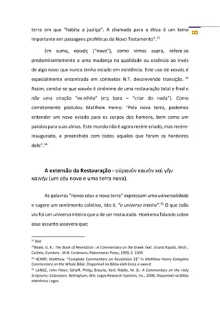 8
terra em que “habita a justiça”. A chamada para a ética é um tema
importante em passagens proféticas do Novo Testamento”.32
Em suma, καινός (“novo”), como vimos supra, refere-se
predominantemente a uma mudança na qualidade ou essência ao invés
de algo novo que nunca tenha estado em existência. Este uso de καινός é
especialmente encontrada em contextos N.T. descrevendo transição. 33
Assim, conclui-se que καινὸν é sinônimo de uma restauração total e final e
não uma criação “ex nihilo” (‫א‬ ָ‫ר‬ָ‫בּ‬ bara – “criar do nada”). Como
corretamente postulou Matthew Henry: “Pela nova terra, podemos
entender um novo estado para os corpos dos homens, bem como um
paraíso para suas almas. Este mundo não é agora recém-criado, mas recém-
inaugurado, e preenchido com todos aqueles que foram os herdeiros
dele”.34
A extensão da Restauração - οὐρανὸν καινὸν καὶ γῆν
καινήν (um céu novo e uma terra nova).
As palavras “novos céus e nova terra” expressam uma universalidade
e sugere um sentimento coletivo, isto é, “o universo inteiro”.35
O que João
viu foi um universo inteiro que a de ser restaurado. Hoekema falando sobre
esse assunto assevera que:
32
Ibid
33
Beale, G. K.: The Book of Revelation : A Commentary on the Greek Text. Grand Rapids, Mich.;
Carlisle, Cumbria : W.B. Eerdmans; Paternoster Press, 1999, S. 1039
34
HENRY, Matthew. “Complete Commentary on Revelation 21” in Matthew Henry Complete
Commentary on the Whole Bible. Disponível na Bíblia eletrênica e-sword
35
LANGE, John Peter; Schaff, Philip; Braune, Karl; Riddle, M. B.: A Commentary on the Holy
Scriptures: Colossians. Bellingham, WA: Logos Research Systems, Inc., 2008, Disponível na Bíblia
eletrônica Logos.
 