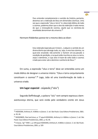 9
Para entender completamente o sentido da história, portanto,
devemos ver a redenção de Deus em dimensões cósmicas. Uma
vez que a expressão “céus e terra” é a descrição bíblica de todo
o cosmos, podemos dizer que o alvo da redenção é nada menos
do que a renovação do cosmos, aquilo que os cientistas da
atualidade denominam de universo.36
Hermann Ridderbos parece ter a mesma ideia ao dizer:
Esta redenção [operada por Cristo] (...) adquire o sentido de um
drama divino que abrange tudo, ou, seja, é uma luta cósmica, na
qual está envolvido não somente o homem em seu pecado e
condição de perdição, e na qual estão inscritos os céus e a terra,
anjos e demônios, e cujo alvo é trazer de volta todo o cosmos
criado para estar sob o domínio e senhorio de Deus.37
Em suma, a expressão “céus e terra” deve ser entendida como um
modo bíblico de designar o universo inteiro: “Céus e terra conjuntamente
constituem o cosmos”.38
Logo, João vê uma transformação de todo o
universo criado.
Um lugar especial - οὐρανὸς (“céu”)
Segundo Deffinbaugh, a palavra “céu” nem sempre expressa a bem-
aventurança eterna, que será vivida pelo verdadeiro crente em Jesus
36
HOEKEMA, Anthony A. A Bíblia e o futuro. 2. ed. São Paulo: Casa Editora Presbiteriana, 2001.
p. 43, 44.
37
RIDDERBOS, Paul and Jesus, p. 77 apud HOEKEMA, Anthony A. A Bíblia e o futuro. 2. ed. São
Paulo: Casa Editora Presbiteriana, 2001. p. 43, 44.
38
H.Sasse, “ge” TDNT, I, p. 678 apud HOEKEMA, Anthony A. A Bíblia e o futuro. 2. ed. São Paulo:
Casa Editora Presbiteriana, 2001. p. 329
 