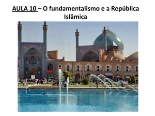 AULA 10 – O fundamentalismo e a República
Islâmica
 