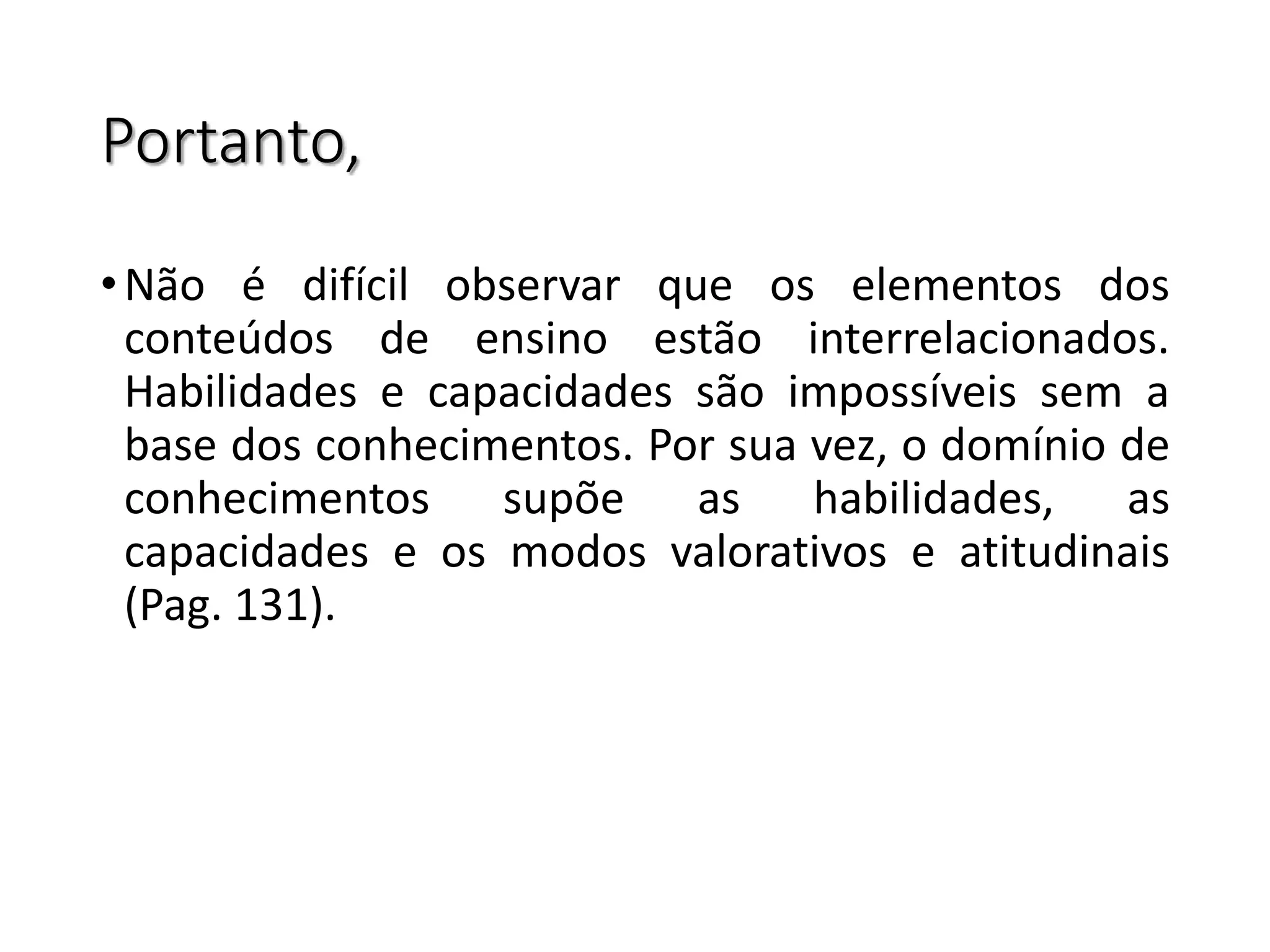 Portanto,
•Não é difícil observar que os elementos dos
conteúdos de ensino estão interrelacionados.
Habilidades e capacidades são impossíveis sem a
base dos conhecimentos. Por sua vez, o domínio de
conhecimentos supõe as habilidades, as
capacidades e os modos valorativos e atitudinais
(Pag. 131).
 