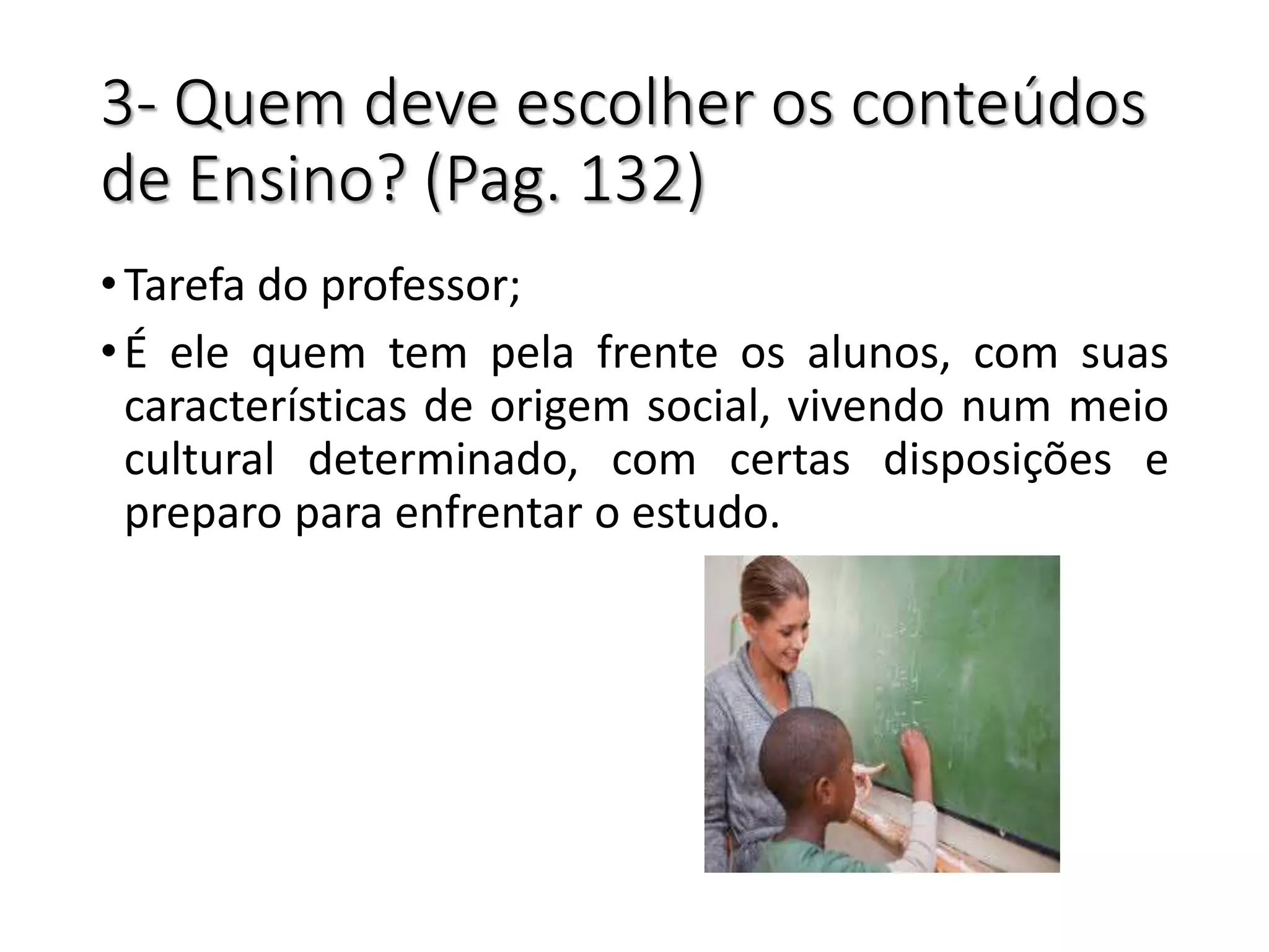 3- Quem deve escolher os conteúdos
de Ensino? (Pag. 132)
•Tarefa do professor;
•É ele quem tem pela frente os alunos, com suas
características de origem social, vivendo num meio
cultural determinado, com certas disposições e
preparo para enfrentar o estudo.
 