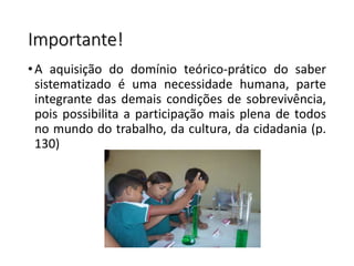 Importante!
•A aquisição do domínio teórico-prático do saber
sistematizado é uma necessidade humana, parte
integrante das demais condições de sobrevivência,
pois possibilita a participação mais plena de todos
no mundo do trabalho, da cultura, da cidadania (p.
130)
 