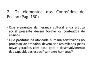 2- Os elementos dos Conteúdos de
Ensino (Pag. 130)
•Que elementos da herança cultural e da prática
social presente devem formar os conteúdos de
ensino?
•Que produtos da atividade humana construídos no
processo de trabalho devem ser assimilados pelas
novas gerações com base para o desenvolvimento
das capacidades especificamente humanas?
 