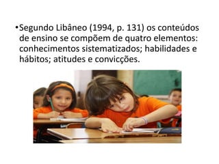 •Segundo Libâneo (1994, p. 131) os conteúdos
de ensino se compõem de quatro elementos:
conhecimentos sistematizados; habilidades e
hábitos; atitudes e convicções.
 