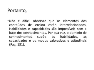Portanto,
•Não é difícil observar que os elementos dos
conteúdos de ensino estão interrelacionados.
Habilidades e capacidades são impossíveis sem a
base dos conhecimentos. Por sua vez, o domínio de
conhecimentos supõe as habilidades, as
capacidades e os modos valorativos e atitudinais
(Pag. 131).
 