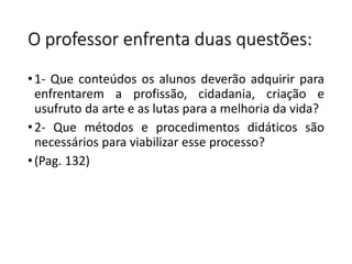O professor enfrenta duas questões:
•1- Que conteúdos os alunos deverão adquirir para
enfrentarem a profissão, cidadania, criação e
usufruto da arte e as lutas para a melhoria da vida?
•2- Que métodos e procedimentos didáticos são
necessários para viabilizar esse processo?
•(Pag. 132)
 