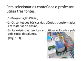 Para selecionar os conteúdos o professor
utiliza três fontes:
•1- Programação Oficial;
•2- Os conteúdos básicos das ciências transformados
em matérias de ensino;
•3- As exigências teóricas e práticas colocadas pela
vida social dos alunos.
•(Pag. 133)
 