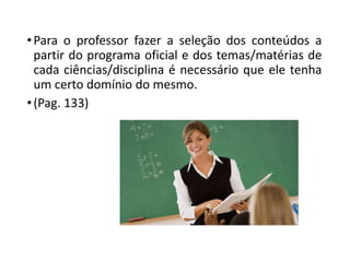 •Para o professor fazer a seleção dos conteúdos a
partir do programa oficial e dos temas/matérias de
cada ciências/disciplina é necessário que ele tenha
um certo domínio do mesmo.
•(Pag. 133)
 